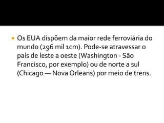 Os EUA dispõem da maior rede ferroviária do mundo (296 mil 1cm). Pode-se atravessar o país de leste a oeste (Washington - São Francisco, por exemplo) ou de norte a sul (Chicago — Nova Orleans) por meio de trens.