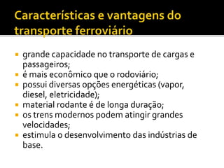 Características e vantagens do transporte ferroviáriogrande capacidade no transporte de cargas e passageiros;é mais econômico que o rodoviário;possui diversas opções energéticas (vapor, diesel, eletricidade);material rodante é de longa duração;os trens modernos podem atingir grandes velocidades;estimula o desenvolvimento das indústrias de base. 