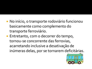 No início, o transporte rodoviário funcionou basicamente como complemento do transporte ferroviário. Entretanto, com o decorrer do tempo, tornou-se concorrente das ferrovias, acarretando inclusive a desativação de inúmeras delas, por se tornarem deficitárias.