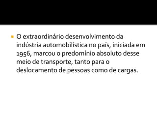O extraordinário desenvolvimento da indústria automobilística no país, iniciada em 1956, marcou o predomínio absoluto desse meio de transporte, tanto para o deslocamento de pessoas como de cargas.