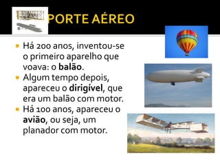 TRASPORTE AÉREOHá 200 anos, inventou-se o primeiro aparelho que voava: o balão.Algum tempo depois, apareceu o dirigível, que era um balão com motor.Há 100 anos, apareceu o avião, ou seja, um planador com motor. 