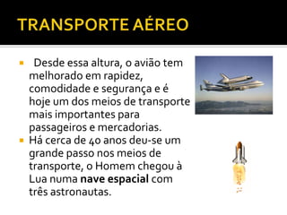 TRANSPORTE AÉREO  Desde essa altura, o avião tem melhorado em rapidez, comodidade e segurança e é hoje um dos meios de transporte mais importantes para passageiros e mercadorias.Há cerca de 40 anos deu-se um grande passo nos meios de transporte, o Homem chegou à Lua numa nave espacial com três astronautas.