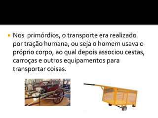 Nos  primórdios, o transporte era realizado por tração humana, ou seja o homem usava o próprio corpo, ao qual depois associou cestas, carroças e outros equipamentos para transportar coisas.