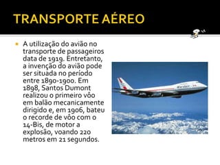 TRANSPORTE AÉREOA utilização do avião no transporte de passageiros data de 1919. Entretanto, a invenção do avião pode ser situada no período entre 1890-1900. Em 1898, Santos Dumont realizou o primeiro vôo em balão mecanicamente dirigido e, em 1906, bateu o recorde de vôo com o 14-Bis, de motor a explosão, voando 220 metros em 21 segundos.