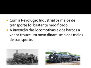 Com a Revolução Industrial os meios de transporte foi bastante modificado.A invenção das locomotivas e dos barcos a vapor trouxe um novo dinamismo aos meios de transporte.