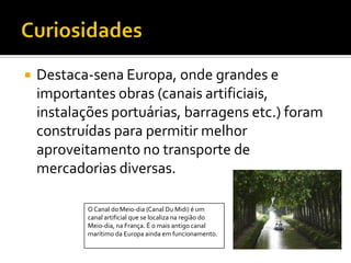CuriosidadesDestaca-sena Europa, onde grandes e importantes obras (canais artificiais, instalações portuárias, barragens etc.) foram construídas para permitir melhor aproveitamento no transporte de mercadorias diversas. O Canal do Meio-dia (Canal Du Midi) é um canal artificial que se localiza na região do Meio-dia, na França. É o mais antigo canal marítimo da Europa ainda em funcionamento.