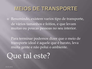  Resumindo, existem varios tipo de transporte,
de vários tamanhos e feitios, e que levam
muitas ou poucas pessoas no seu interior.
Para terminar podemos dizer que o meio de
transporte ideal é aquele que é barato, leva
muita gente e não polui o ambiente.
Que tal este?
05-04-2014
 
