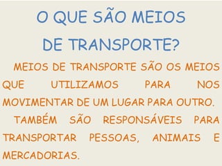 O QUE SÃO MEIOS
DE TRANSPORTE?
MEIOS DE TRANSPORTE SÃO OS MEIOS
QUE UTILIZAMOS PARA NOS
MOVIMENTAR DE UM LUGAR PARA OUTRO.
TAMBÉM SÃO RESPONSÁVEIS PARA
TRANSPORTAR PESSOAS, ANIMAIS E
MERCADORIAS.
 