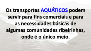 Os transportes AQUÁTICOS podem
servir para fins comerciais e para
as necessidades básicas de
algumas comunidades ribeirinhas,
onde é o único meio.
 