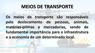 MEIOS DE TRANSPORTE
Os meios de transporte são responsáveis
pelo deslocamento de pessoas, animais,
matérias-primas e mercadorias, sendo de
fundamental importância para a infraestrutura
e a economia de um determinado local.
 