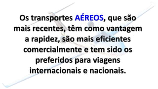 Os transportes AÉREOS, que são
mais recentes, têm como vantagem
a rapidez, são mais eficientes
comercialmente e tem sido os
preferidos para viagens
internacionais e nacionais.
 