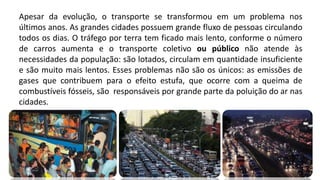 Apesar da evolução, o transporte se transformou em um problema nos
últimos anos. As grandes cidades possuem grande fluxo de pessoas circulando
todos os dias. O tráfego por terra tem ficado mais lento, conforme o número
de carros aumenta e o transporte coletivo ou público não atende às
necessidades da população: são lotados, circulam em quantidade insuficiente
e são muito mais lentos. Esses problemas não são os únicos: as emissões de
gases que contribuem para o efeito estufa, que ocorre com a queima de
combustíveis fósseis, são responsáveis por grande parte da poluição do ar nas
cidades.
 