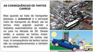 Mas quando se trata de transportar
pessoas, o automóvel é o principal
meio de transporte do Brasil; ele se
tornou mais popular quando a
indústria automobilística se instalou
no país na década de 50. Desde
então, o acesso se tornou maior,
assim como número de carros nas
ruas. A consequência de tantos carros
são os congestionamentos e também
os acidentes .
AS CONSEQUÊNCIAS DE TANTOS
CARROS
 