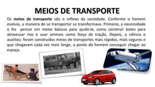 MEIOS DE TRANSPORTE
Os meios de transporte são o reflexo da sociedade. Conforme o homem
evoluía, a maneira de se transportar se transformava. Primeiro, a necessidade
o fez pensar em meios básicos para ajudá-lo, como construir botes para
atravessar rios e usar animais como força de tração. Depois, a ciência o
auxiliou: foram construídos meios de transportes mais rápidos, mais seguros e
que chegavam cada vez mais longe, a ponto do homem conseguir chegar ao
espaço.
 