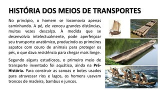 HISTÓRIA DOS MEIOS DE TRANSPORTES
No princípio, o homem se locomovia apenas
caminhando. A pé, ele venceu grandes distâncias,
muitas vezes descalço. À medida que se
desenvolvia intelectualmente, pode aperfeiçoar
seu transporte anatômico, produzindo os primeiros
sapatos com couro de animais para proteger os
pés, o que dava resistência para chegar mais longe.
Segundo alguns estudiosos, o primeiro meio de
transporte inventado foi aquático, ainda na Pré-
História. Para construir as canoas e botes usados
para atravessar rios e lagos, os homens usavam
troncos de madeira, bambus e juncos.
 