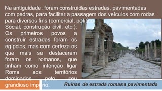 Ruínas de estrada romana pavimentada
Social, construção civil, etc.).
Os primeiros povos a
construir estradas foram os
egípcios, mas com certeza os
que mais se destacaram
foram os romanos, que
tinham como intenção ligar
Roma aos territórios
dominados pelo seu
grandioso império.
Na antiguidade, foram construídas estradas, pavimentadas
com pedras, para facilitar a passagem dos veículos com rodas
para diversos fins (comercial, político,
 