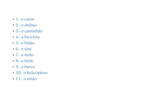 • 1- o carro
• 2- o ônibus
• 3- o caminhão
• 4- a bicicleta
• 5- o balão
• 6- o táxi
• 7- a moto
• 8- o trem
• 9- o barco
• 10- o helicóptero
• 11- o avião
 