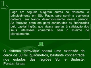 Logo em seguida surgiram outras no Nordeste, e
principalmente em São Paulo, para servir a economia
cafeeira, em franco desenvolvimento nesse período.
As ferrovias eram em geral construídas ou financiadas
pelo capital inglês, que visava apenas à satisfação dos
seus interesses comerciais, sem o mínimo de
planejamento.
O sistema ferroviário possui uma extensão de
cerca de 30 mil quilômetros, bastante concentrada
nos estados das regiões Sul e Sudeste.
Pontos fortes:
c
 