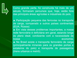 Como grande parte, foi construída há mais de um
século, formaram percursos que, hoje, estão fora
das principais áreas agrícolas e industriais do país.
♣ Participação pequena das ferrovias no transporte
de carga, comparado a outros países continentais
(EUA, Rússia)
♣ Em vista desses problemas importantes, a nossa
rede ferroviária é deficitária em geral, estando longe
do plano ideal, condizente com a necessidade de
nossa economia.
♣ No Brasil existe o transporte ferroviário de carga
(principalmente minerais para os grandes portos e
estaleiros do país) e transporte de passageiros
(trens urbanos e metrô).
 