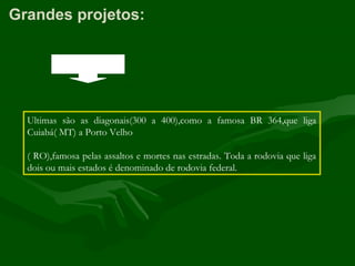 Grandes projetos:
Ultimas são as diagonais(300 a 400),como a famosa BR 364,que liga
Cuiabá( MT) a Porto Velho
( RO),famosa pelas assaltos e mortes nas estradas. Toda a rodovia que liga
dois ou mais estados é denominado de rodovia federal.
 