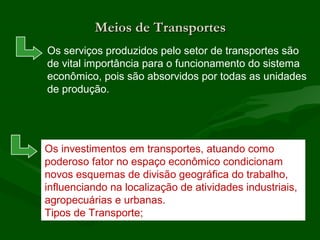 Meios de TransportesMeios de Transportes
Os serviços produzidos pelo setor de transportes são
de vital importância para o funcionamento do sistema
econômico, pois são absorvidos por todas as unidades
de produção.
Os investimentos em transportes, atuando como
poderoso fator no espaço econômico condicionam
novos esquemas de divisão geográfica do trabalho,
influenciando na localização de atividades industriais,
agropecuárias e urbanas.
Tipos de Transporte;
 
