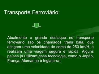Atualmente o grande destaque no transporte
ferroviário são os chamados trens bala, que
atingem uma velocidade de cerca de 250 km/H, e
realizam uma viagem segura e rápida. Alguns
países já utilizam essa tecnologia, como o Japão,
França, Alemanha e Inglaterra.
Transporte Ferroviário:
 