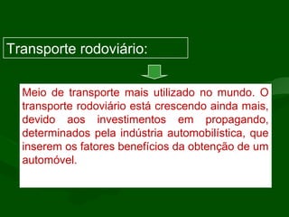 Meio de transporte mais utilizado no mundo. O
transporte rodoviário está crescendo ainda mais,
devido aos investimentos em propagando,
determinados pela indústria automobilística, que
inserem os fatores benefícios da obtenção de um
automóvel.
Transporte rodoviário:
 