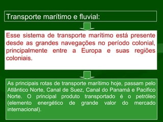 Esse sistema de transporte marítimo está presente
desde as grandes navegações no período colonial,
principalmente entre a Europa e suas regiões
coloniais.
As principais rotas de transporte marítimo hoje, passam pelo
Atlântico Norte, Canal de Suez, Canal do Panamá e Pacifico
Norte. O principal produto transportado é o petróleo
(elemento energético de grande valor do mercado
internacional).
Transporte marítimo e fluvial:
 