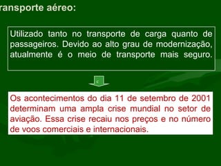 ransporte aéreo:
Utilizado tanto no transporte de carga quanto de
passageiros. Devido ao alto grau de modernização,
atualmente é o meio de transporte mais seguro.
Os acontecimentos do dia 11 de setembro de 2001
determinam uma ampla crise mundial no setor de
aviação. Essa crise recaiu nos preços e no número
de voos comerciais e internacionais.
c
 