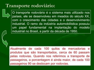 Transporte rodoviário:
O transporte rodoviário é o sistema mais utilizado nos
países, ele se desenvolveu em meados do século XX,
com o crescimento das cidades e o desenvolvimento
industrial. O ramo da indústria automobilística possuiu
um papel fundamental na implantação do modelo
industrial no Brasil, a partir da década de 1950.
Atualmente de cada 100 quilos de mercadorias e
produtos que são transportados, cerca de 60 passam
pelas rodovias. Quando nos referimos a transporte de
passageiros, a porcentagem é ainda maior, de cada 100
passageiros 90 se deslocam por rodovias.
 