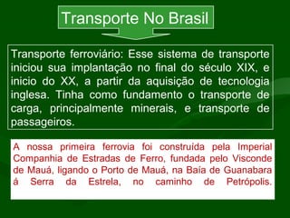 Separados por limites determinados
pelas potências europeias.
A nossa primeira ferrovia foi construída pela Imperial
Companhia de Estradas de Ferro, fundada pelo Visconde
de Mauá, ligando o Porto de Mauá, na Baía de Guanabara
á Serra da Estrela, no caminho de Petrópolis.
Transporte No Brasil
Transporte ferroviário: Esse sistema de transporte
iniciou sua implantação no final do século XIX, e
inicio do XX, a partir da aquisição de tecnologia
inglesa. Tinha como fundamento o transporte de
carga, principalmente minerais, e transporte de
passageiros.
 