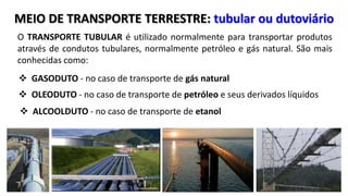 MEIO DE TRANSPORTE TERRESTRE: tubular ou dutoviário 
O TRANSPORTE TUBULAR é utilizado normalmente para transportar produtos 
através de condutos tubulares, normalmente petróleo e gás natural. São mais 
conhecidas como: 
 GASODUTO - no caso de transporte de gás natural 
 OLEODUTO - no caso de transporte de petróleo e seus derivados líquidos 
 ALCOOLDUTO - no caso de transporte de etanol 
 