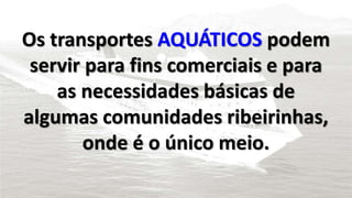 Os transportes AQUÁTICOS podem 
servir para fins comerciais e para 
as necessidades básicas de 
algumas comunidades ribeirinhas, 
onde é o único meio. 
 