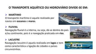 O TRANSPORTE AQUÁTICO OU HIDROVIÁRIO DIVIDE-SE EM: 
 MARÍTIMO 
O transporte marítimo é aquele realizado por 
navios em oceanos e mares. 
 FLUVIAL 
Navegação fluvial é a interna, ou seja, dá-se dentro do país 
e/ou continente, pois é a navegação praticada em rios. 
 LACUSTRE 
Navegação lacustre é aquela realizada em lagos e tem 
como característica a ligação de cidades e países 
circunvizinhos. 
 