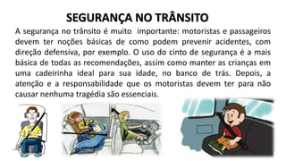 SEGURANÇA NO TRÂNSITO 
A segurança no trânsito é muito importante: motoristas e passageiros 
devem ter noções básicas de como podem prevenir acidentes, com 
direção defensiva, por exemplo. O uso do cinto de segurança é a mais 
básica de todas as recomendações, assim como manter as crianças em 
uma cadeirinha ideal para sua idade, no banco de trás. Depois, a 
atenção e a responsabilidade que os motoristas devem ter para não 
causar nenhuma tragédia são essenciais. 
 