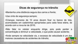 Dicas de segurança no trânsito 
•Mantenha uma distância segura dos carros a frente; 
•Use cinto de segurança sempre; 
•Crianças menores de 10 anos devem ficar no banco de trás, 
acomodadas em cadeirinhas apropriadas para cada faixa etária, de 
acordo com a nova lei de 2010; 
•Não falar no celular enquanto dirige, pois pode perder a 
concentração e diminuir a velocidade, o que pode causar acidente; 
•Ande sempre na velocidade via, o excesso de velocidade é um dos 
maiores causadores de acidentes de trânsito; 

