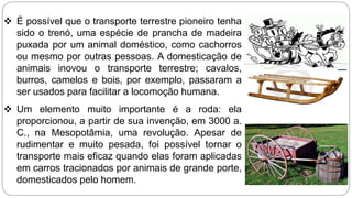  É possível que o transporte terrestre pioneiro tenha 
sido o trenó, uma espécie de prancha de madeira 
puxada por um animal doméstico, como cachorros 
ou mesmo por outras pessoas. A domesticação de 
animais inovou o transporte terrestre; cavalos, 
burros, camelos e bois, por exemplo, passaram a 
ser usados para facilitar a locomoção humana. 
 Um elemento muito importante é a roda: ela 
proporcionou, a partir de sua invenção, em 3000 a. 
C., na Mesopotâmia, uma revolução. Apesar de 
rudimentar e muito pesada, foi possível tornar o 
transporte mais eficaz quando elas foram aplicadas 
em carros tracionados por animais de grande porte, 
domesticados pelo homem. 
 