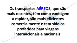Os transportes AÉREOS, que são
mais recentes, têm como vantagem
a rapidez, são mais eficientes
comercialmente e tem sido os
preferidos para viagens
internacionais e nacionais.
 