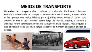 MEIOS DE TRANSPORTE
Os meios de transporte são o reflexo da sociedade. Conforme o homem
evoluía, a maneira de se transportar se transformava. Primeiro, a necessidade
o fez pensar em meios básicos para ajudá-lo, como construir botes para
atravessar rios e usar animais como força de tração. Depois, a ciência o
auxiliou: foram construídos meios de transportes mais rápidos, mais seguros e
que chegavam cada vez mais longe, a ponto do homem conseguir chegar ao
espaço.
 