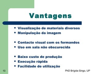 PhD Brígida Singo, UP10
Vantagens
 Visualização de materiais diversos
 Manipulação da imagem
 Contacto visual com os formandos
 Uso em sala não obscurecida
 Baixo custo de produção
 Execução rápida
 Facilidade de utilização
 