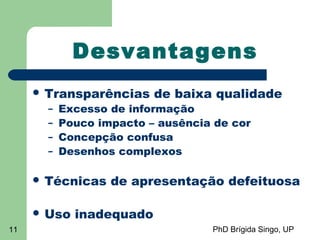 PhD Brígida Singo, UP11
Desvantagens
 Transparências de baixa qualidade
– Excesso de informação
– Pouco impacto – ausência de cor
– Concepção confusa
– Desenhos complexos
 Técnicas de apresentação defeituosa
 Uso inadequado
 