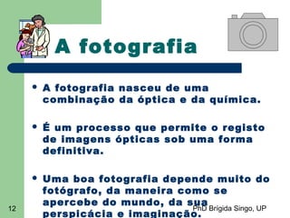 PhD Brígida Singo, UP12
A fotografia
 A fotografia nasceu de uma
combinação da óptica e da química.
 É um processo que permite o registo
de imagens ópticas sob uma forma
definitiva.
 Uma boa fotografia depende muito do
fotógrafo, da maneira como se
apercebe do mundo, da sua
perspicácia e imaginação.
 
