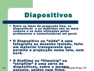 PhD Brígida Singo, UP13
Diapositivos
 Entre os tipos de projecção fixa, os
diapositivos e os diafilmes são os mais
comuns e os mais utilizados pelos
professores e comunicadores em geral.
 O Diapositivo ou “slide” é uma
fotografia ou desenho isolado, feito
em material transparente que
permite a projecção numa tela, num
ecrã.
 O Diafilme ou “filmstrip” ou
“stripfilm” é uma série de
diapositivos, sobre o mesmo
assunto, unidos num filme.
 