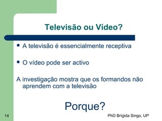 PhD Brígida Singo, UP14
Televisão ou Vídeo?
 A televisão é essencialmente receptiva
 O vídeo pode ser activo
A investigação mostra que os formandos não
aprendem com a televisão
Porque?
 