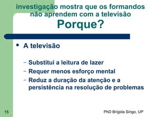 PhD Brígida Singo, UP15
investigação mostra que os formandos
não aprendem com a televisão
Porque?
 A televisão
– Substitui a leitura de lazer
– Requer menos esforço mental
– Reduz a duração da atenção e a
persistência na resolução de problemas
 
