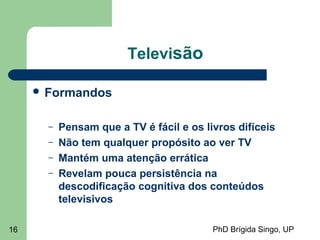 PhD Brígida Singo, UP16
Televisão
 Formandos
– Pensam que a TV é fácil e os livros difíceis
– Não tem qualquer propósito ao ver TV
– Mantém uma atenção errática
– Revelam pouca persistência na
descodificação cognitiva dos conteúdos
televisivos
 