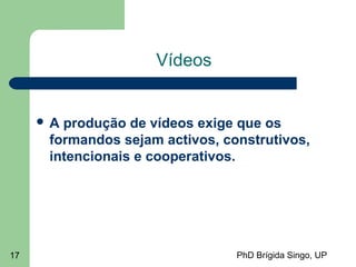 PhD Brígida Singo, UP17
Vídeos
 A produção de vídeos exige que os
formandos sejam activos, construtivos,
intencionais e cooperativos.
 