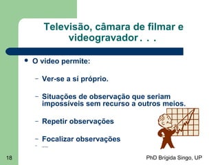 PhD Brígida Singo, UP18
Televisão, câmara de filmar e
videogravador...
 O video permite:
– Ver-se a sí próprio.
– Situações de observação que seriam
impossíveis sem recurso a outros meios.
– Repetir observações
– Focalizar observações
– .....
 
