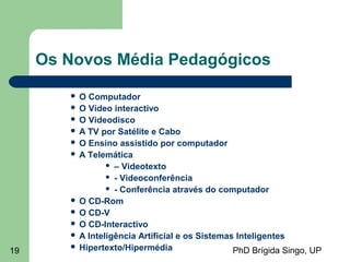 PhD Brígida Singo, UP19
Os Novos Média Pedagógicos
 O Computador
 O Vídeo interactivo
 O Videodisco
 A TV por Satélite e Cabo
 O Ensino assistido por computador
 A Telemática
 – Videotexto
 - Videoconferência
 - Conferência através do computador
 O CD-Rom
 O CD-V
 O CD-Interactivo
 A Inteligência Artificial e os Sistemas Inteligentes
 Hipertexto/Hipermédia
 