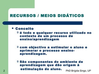 PhD Brígida Singo, UP2
RECURSOS / MEIOS DIDÁTICOS
 Conceito
 é todo e qualquer recurso utilizado no
contexto de um processo de
ensino/aprendizagem
 com objectivo a estimular o aluno e
aprimorar o processo ensino-
aprendizagem.
 São componentes do ambiente de
aprendizagem que dão origem à
estimulação do aluno.
 